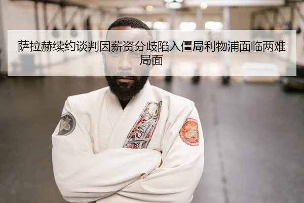 萨拉赫续约谈判因薪资分歧陷入僵局利物浦面临两难局面